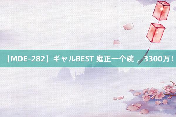 【MDE-282】ギャルBEST 雍正一个碗 ，3300万！