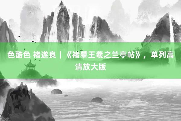 色酷色 褚遂良｜《褚摹王羲之兰亭帖》，单列高清放大版