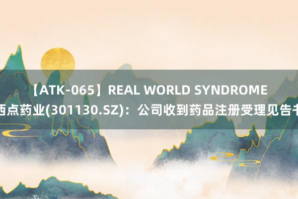 【ATK-065】REAL WORLD SYNDROME 西点药业(301130.SZ)：公司收到药品注册受理见告书