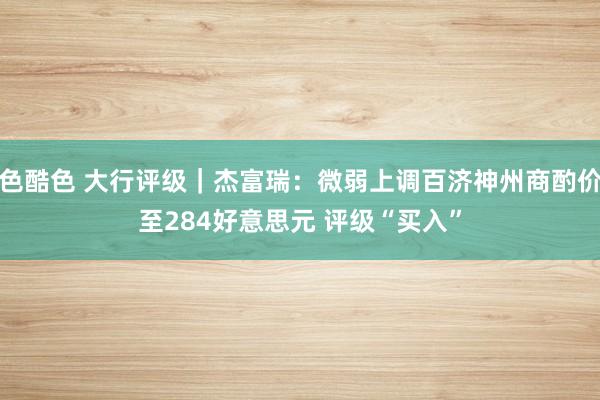 色酷色 大行评级｜杰富瑞：微弱上调百济神州商酌价至284好意思元 评级“买入”