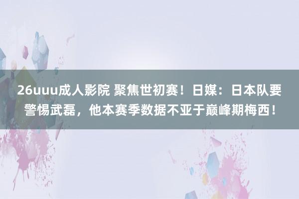 26uuu成人影院 聚焦世初赛！日媒：日本队要警惕武磊，他本赛季数据不亚于巅峰期梅西！