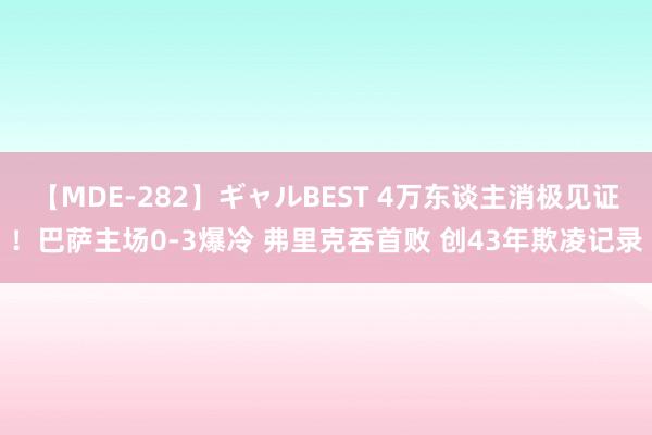 【MDE-282】ギャルBEST 4万东谈主消极见证！巴萨主场0-3爆冷 弗里克吞首败 创43年欺凌记录