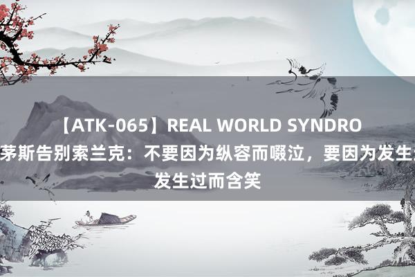 【ATK-065】REAL WORLD SYNDROME 伯恩茅斯告别索兰克：不要因为纵容而啜泣，要因为发生过而含笑