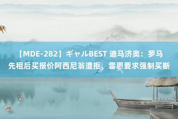 【MDE-282】ギャルBEST 迪马济奥：罗马先租后买报价阿西尼翁遭拒，雷恩要求强制买断