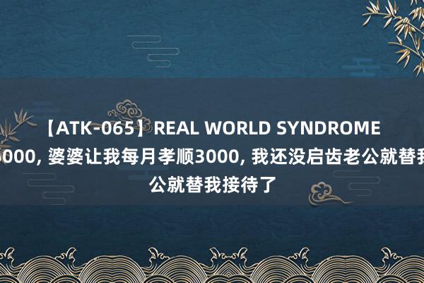 【ATK-065】REAL WORLD SYNDROME 我工资6000， 婆婆让我每月孝顺3000， 我还没启齿老公就替我接待了