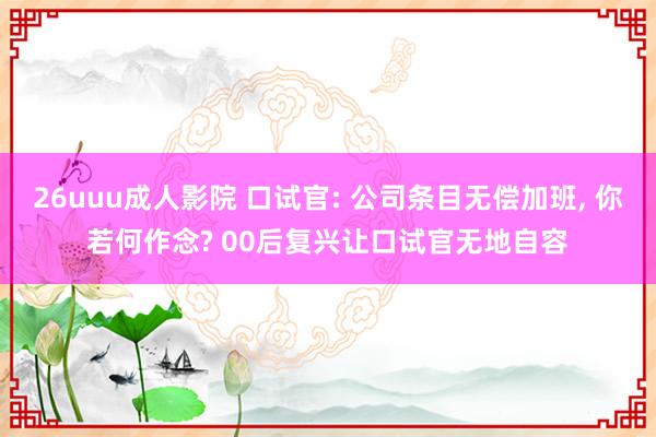 26uuu成人影院 口试官: 公司条目无偿加班， 你若何作念? 00后复兴让口试官无地自容