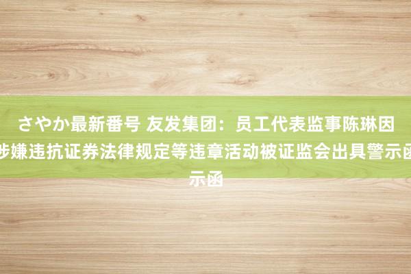 さやか最新番号 友发集团：员工代表监事陈琳因涉嫌违抗证券法律规定等违章活动被证监会出具警示函