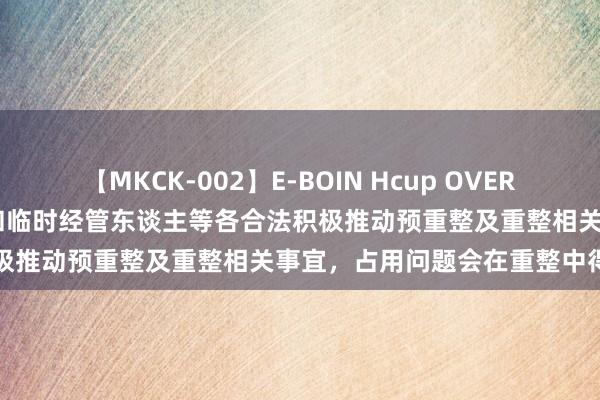 【MKCK-002】E-BOIN Hcup OVER 4HOURS *ST中利：公司和临时经管东谈主等各合法积极推动预重整及重整相关事宜，占用问题会在重整中得以处罚