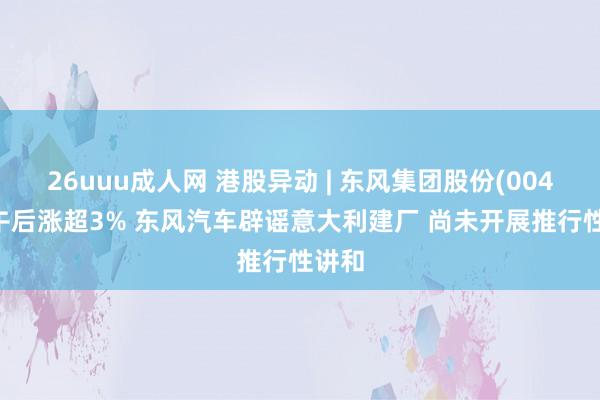 26uuu成人网 港股异动 | 东风集团股份(00489)午后涨超3% 东风汽车辟谣意大利建厂 尚未开展推行性讲和