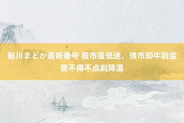 鮎川まどか最新番号 股市虽低迷，债市却牛到监管不得不点刹降温