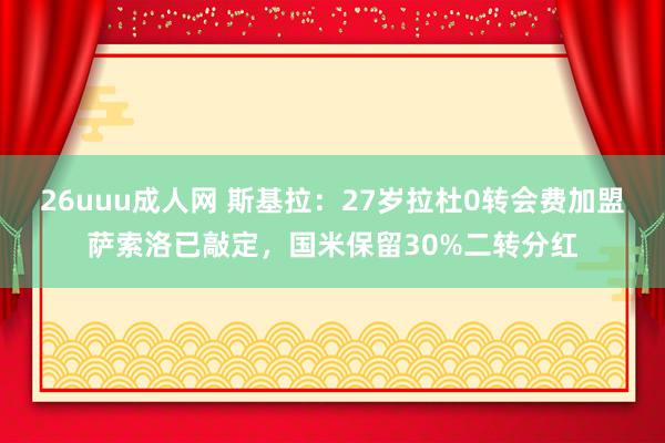 26uuu成人网 斯基拉：27岁拉杜0转会费加盟萨索洛已敲定，国米保留30%二转分红