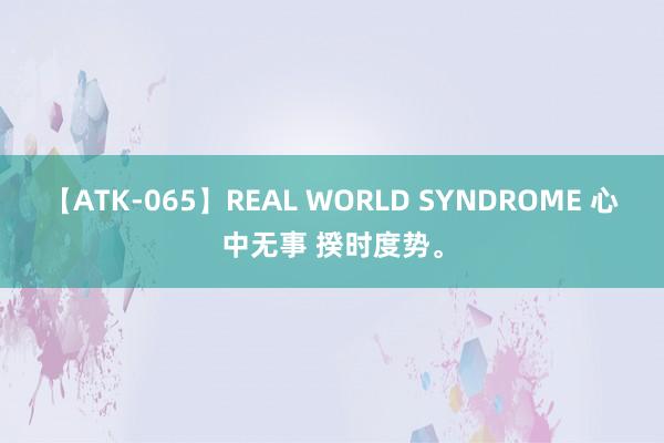 【ATK-065】REAL WORLD SYNDROME 心中无事 揆时度势<a href=