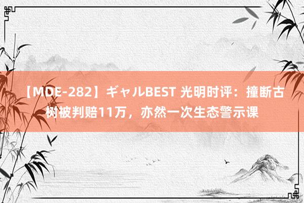 【MDE-282】ギャルBEST 光明时评：撞断古树被判赔11万，亦然一次生态警示课