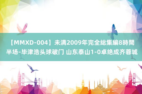 【MMXD-004】未満2009年完全総集編8時間 半场-毕津浩头球破门 山东泰山1-0卓绝成齐蓉城