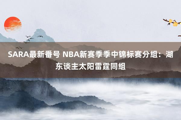 SARA最新番号 NBA新赛季季中锦标赛分组：湖东谈主太阳雷霆同组