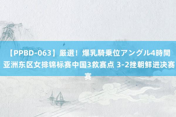 【PPBD-063】厳選！爆乳騎乗位アングル4時間 亚洲东区女排锦标赛中国3救赛点 3-2挫朝鲜进决赛