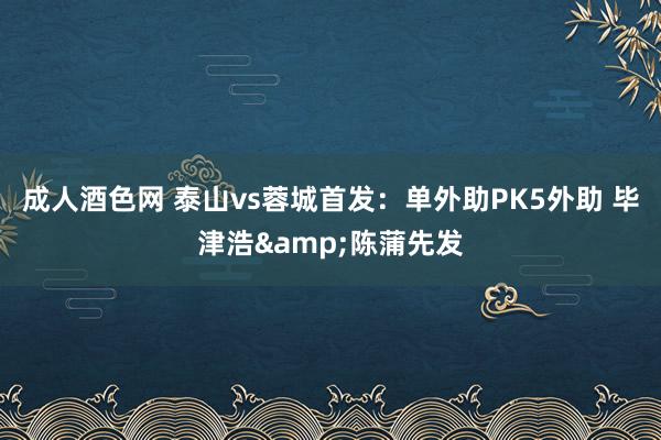 成人酒色网 泰山vs蓉城首发：单外助PK5外助 毕津浩&陈蒲先发