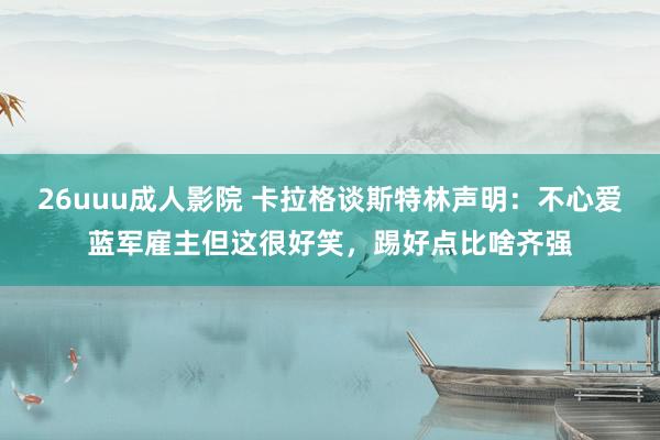 26uuu成人影院 卡拉格谈斯特林声明：不心爱蓝军雇主但这很好笑，踢好点比啥齐强