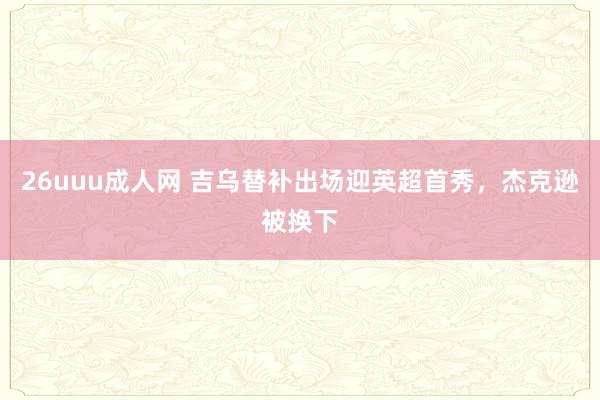 26uuu成人网 吉乌替补出场迎英超首秀，杰克逊被换下