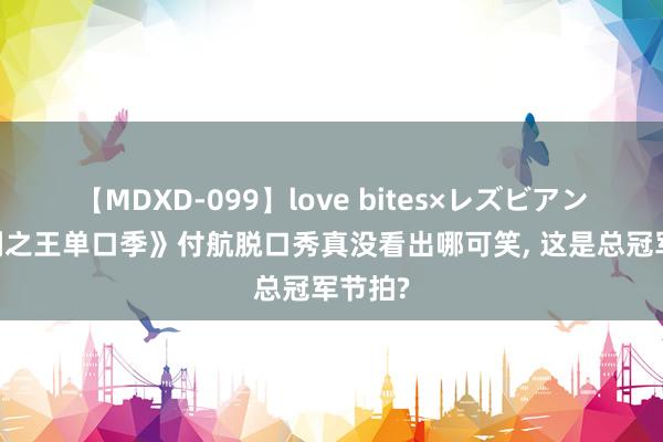 【MDXD-099】love bites×レズビアン 《笑剧之王单口季》付航脱口秀真没看出哪可笑， 这是总冠军节拍?