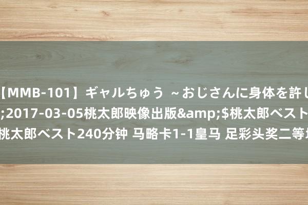 【MMB-101】ギャルちゅう ～おじさんに身体を許した8人～</a>2017-03-05桃太郎映像出版&$桃太郎ベスト240分钟 马略卡1-1皇马 足彩头奖二等均空开1537万滚存