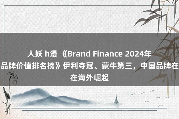 人妖 h漫 《Brand Finance 2024年寰球乳品品牌价值排名榜》伊利夺冠、蒙牛第三，中国品牌在海外崛起