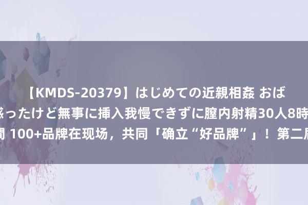 【KMDS-20379】はじめての近親相姦 おばさんの誘いに最初は戸惑ったけど無事に挿入我慢できずに膣内射精30人8時間 100+品牌在现场，共同「确立“好品牌”」！第二届·品创·品牌节在京启幕