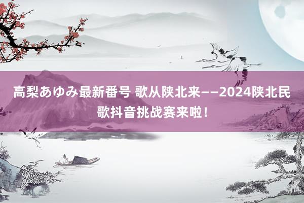 高梨あゆみ最新番号 歌从陕北来——2024陕北民歌抖音挑战赛来啦！