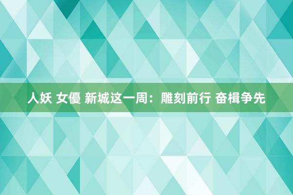 人妖 女優 新城这一周：雕刻前行 奋楫争先