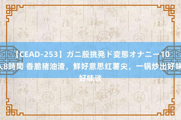 【CEAD-253】ガニ股挑発ド変態オナニー100人8時間 香脆猪油渣，鲜好意思红薯尖，一锅炒出好味谈