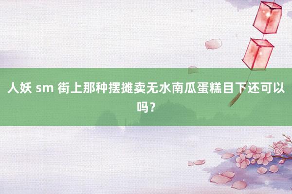 人妖 sm 街上那种摆摊卖无水南瓜蛋糕目下还可以吗？