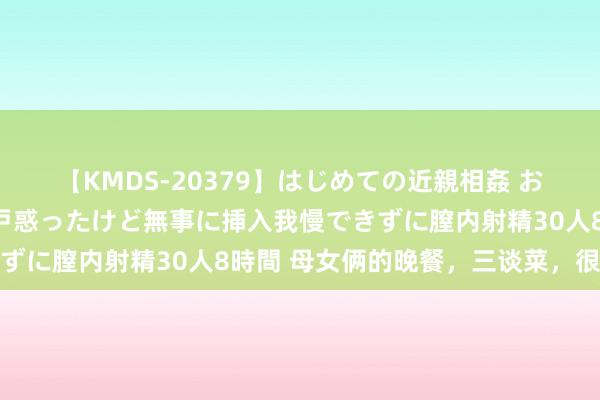 【KMDS-20379】はじめての近親相姦 おばさんの誘いに最初は戸惑ったけど無事に挿入我慢できずに膣内射精30人8時間 母女俩的晚餐，三谈菜，很实惠