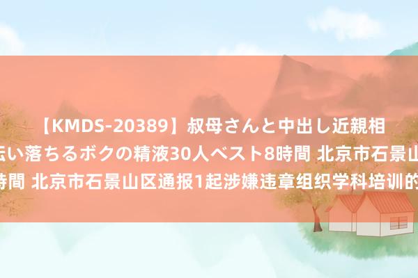 【KMDS-20389】叔母さんと中出し近親相姦 叔母さんの身体を伝い落ちるボクの精液30人ベスト8時間 北京市石景山区通报1起涉嫌违章组织学科培训的查处情况