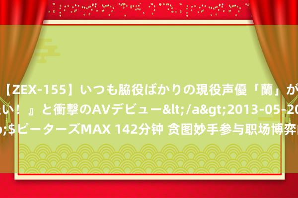 【ZEX-155】いつも脇役ばかりの現役声優「蘭」が『私も主役になりたい！』と衝撃のAVデビュー</a>2013-05-20ピーターズMAX&$ピーターズMAX 142分钟 贪图妙手参与职场博弈的三大原则， 紧紧地记在心里， 必定笑到终末