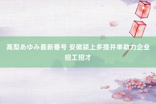 高梨あゆみ最新番号 安徽颍上多措并举助力企业招工招才