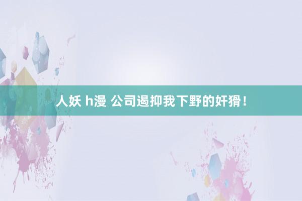 人妖 h漫 公司遏抑我下野的奸猾！