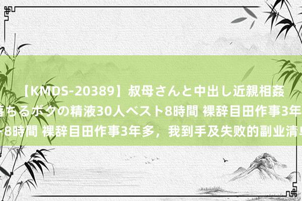 【KMDS-20389】叔母さんと中出し近親相姦 叔母さんの身体を伝い落ちるボクの精液30人ベスト8時間 裸辞目田作事3年多，我到手及失败的副业清单