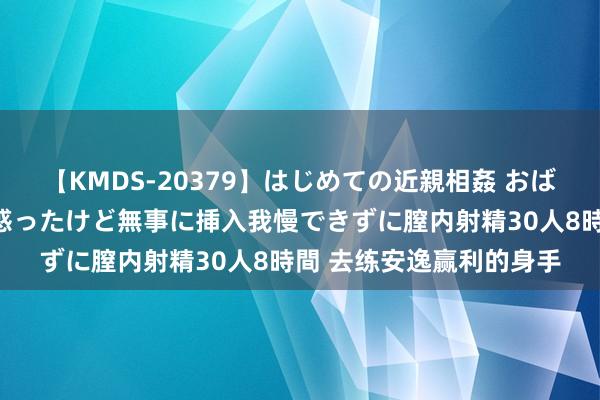 【KMDS-20379】はじめての近親相姦 おばさんの誘いに最初は戸惑ったけど無事に挿入我慢できずに膣内射精30人8時間 去练安逸赢利的身手