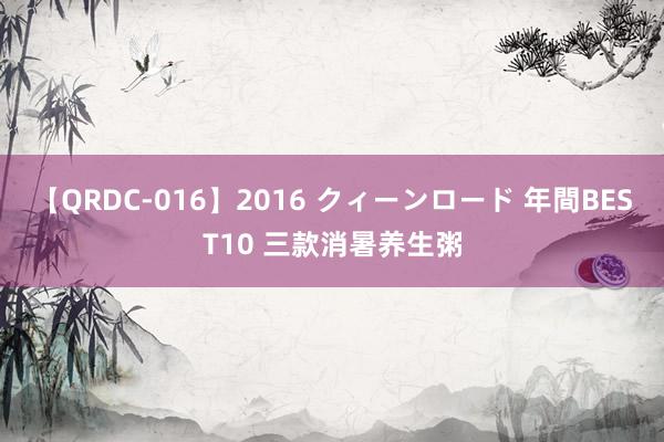 【QRDC-016】2016 クィーンロード 年間BEST10 三款消暑养生粥