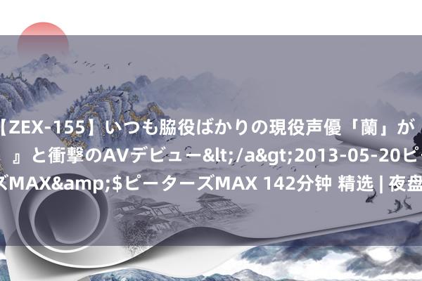 【ZEX-155】いつも脇役ばかりの現役声優「蘭」が『私も主役になりたい！』と衝撃のAVデビュー</a>2013-05-20ピーターズMAX&$ピーターズMAX 142分钟 精选 | 夜盘盘前要闻汇总 7月24日 周三