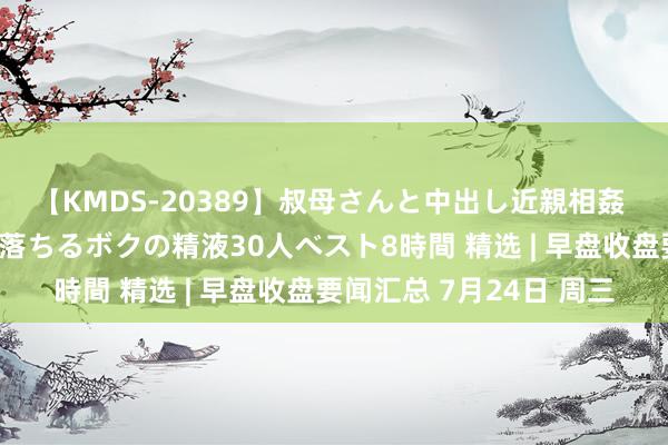 【KMDS-20389】叔母さんと中出し近親相姦 叔母さんの身体を伝い落ちるボクの精液30人ベスト8時間 精选 | 早盘收盘要闻汇总 7月24日 周三