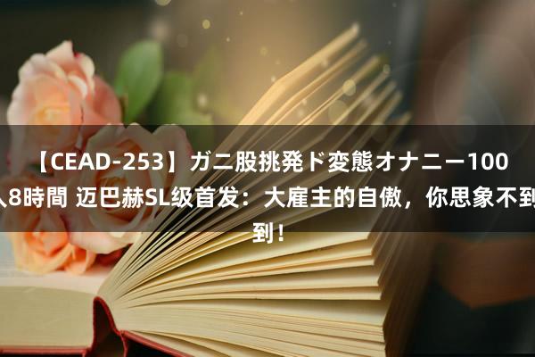 【CEAD-253】ガニ股挑発ド変態オナニー100人8時間 迈巴赫SL级首发：大雇主的自傲，你思象不到！