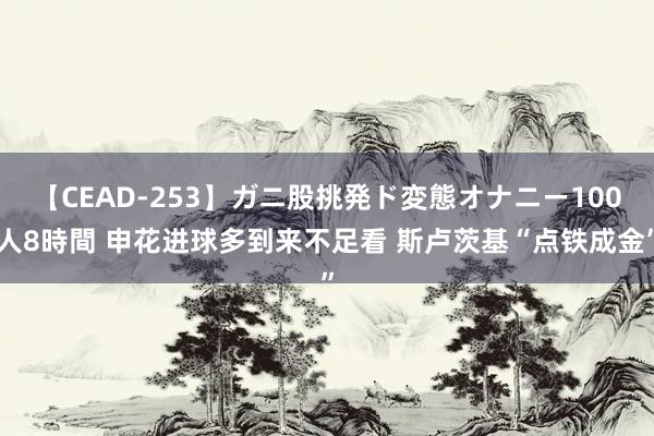 【CEAD-253】ガニ股挑発ド変態オナニー100人8時間 申花进球多到来不足看 斯卢茨基“点铁成金”