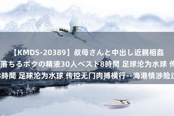 【KMDS-20389】叔母さんと中出し近親相姦 叔母さんの身体を伝い落ちるボクの精液30人ベスト8時間 足球沦为水球 传控无门肉搏横行--海港情涉险过关