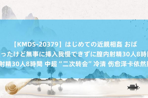 【KMDS-20379】はじめての近親相姦 おばさんの誘いに最初は戸惑ったけど無事に挿入我慢できずに膣内射精30人8時間 中超“二次转会”冷清 伤愈泽卡依然照旧标王？