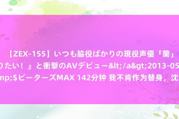 【ZEX-155】いつも脇役ばかりの現役声優「蘭」が『私も主役になりたい！』と衝撃のAVデビュー</a>2013-05-20ピーターズMAX&$ピーターズMAX 142分钟 我不肯作为替身，沈想言的好意思好花言巧语仅仅因为他的白蟾光放洋了