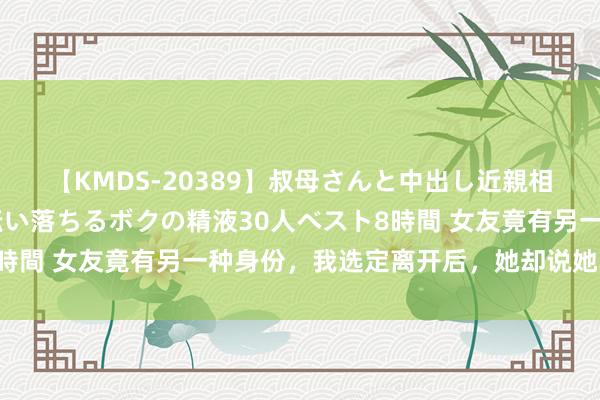 【KMDS-20389】叔母さんと中出し近親相姦 叔母さんの身体を伝い落ちるボクの精液30人ベスト8時間 女友竟有另一种身份，我选定离开后，她却说她非我不嫁