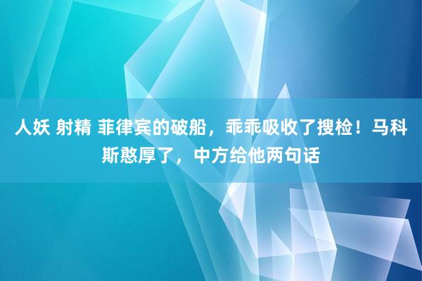 人妖 射精 菲律宾的破船，乖乖吸收了搜检！马科斯憨厚了，中方给他两句话