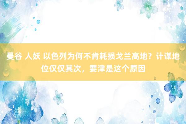 曼谷 人妖 以色列为何不肯耗损戈兰高地？计谋地位仅仅其次，要津是这个原因