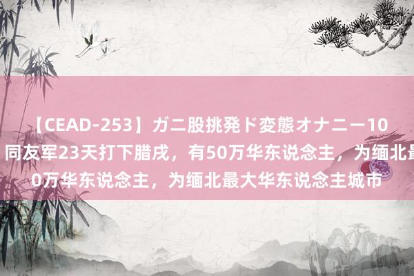 【CEAD-253】ガニ股挑発ド変態オナニー100人8時間 华邦开疆 同友军23天打下腊戌，有50万华东说念主，<a href=